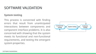 SOFTWARE ENGINEERING
SOFTWARE ENGINEERING
SOFTWARE VALIDATION
System testing
This process is concerned with finding
errors that result from unanticipated
interactions between components and
component interface problems. It is also
concerned with showing that the system
meets its functional and non-functional
requirements, and testing the emergent
system properties.
 
