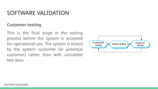 SOFTWARE ENGINEERING
SOFTWARE ENGINEERING
SOFTWARE VALIDATION
Customer testing
This is the final stage in the testing
process before the system is accepted
for operational use. The system is tested
by the system customer (or potential
customer) rather than with simulated
test data.
 