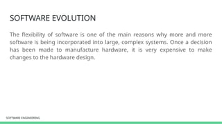 SOFTWARE ENGINEERING
SOFTWARE ENGINEERING
SOFTWARE EVOLUTION
The flexibility of software is one of the main reasons why more and more
software is being incorporated into large, complex systems. Once a decision
has been made to manufacture hardware, it is very expensive to make
changes to the hardware design.
 