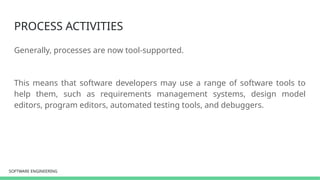 SOFTWARE ENGINEERING
SOFTWARE ENGINEERING
PROCESS ACTIVITIES
Generally, processes are now tool-supported.
This means that software developers may use a range of software tools to
help them, such as requirements management systems, design model
editors, program editors, automated testing tools, and debuggers.
 