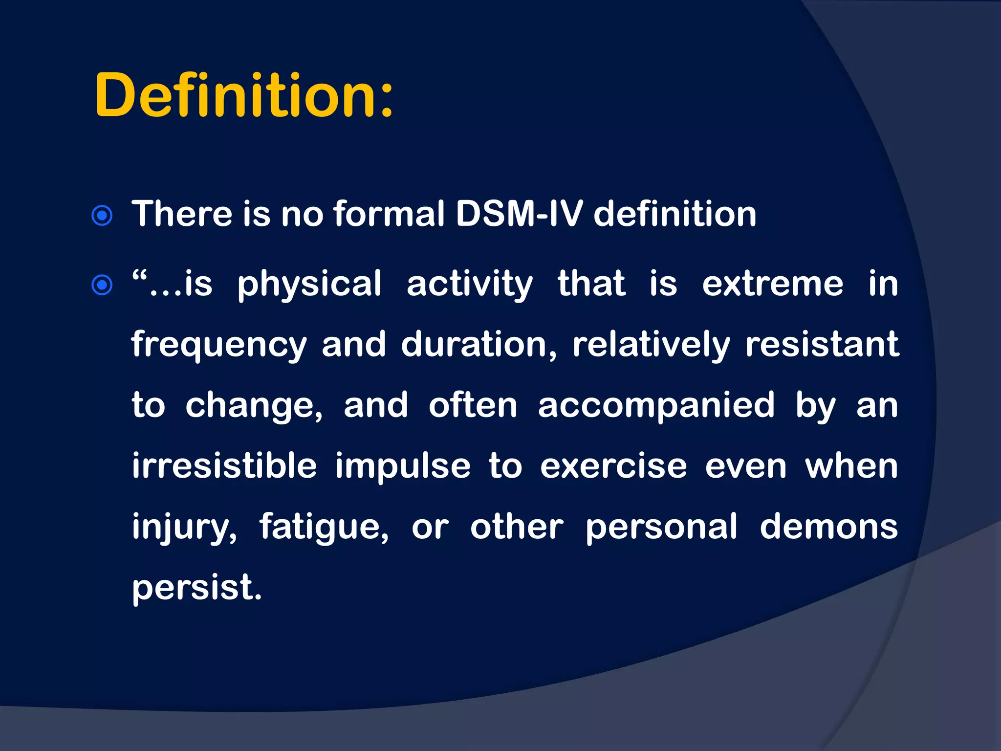 Definition:
   There is no formal DSM-IV definition
   “…is physical activity that is extreme in
    frequency and duration, relatively resistant
    to change, and often accompanied by an
    irresistible impulse to exercise even when
    injury, fatigue, or other personal demons
    persist.
 