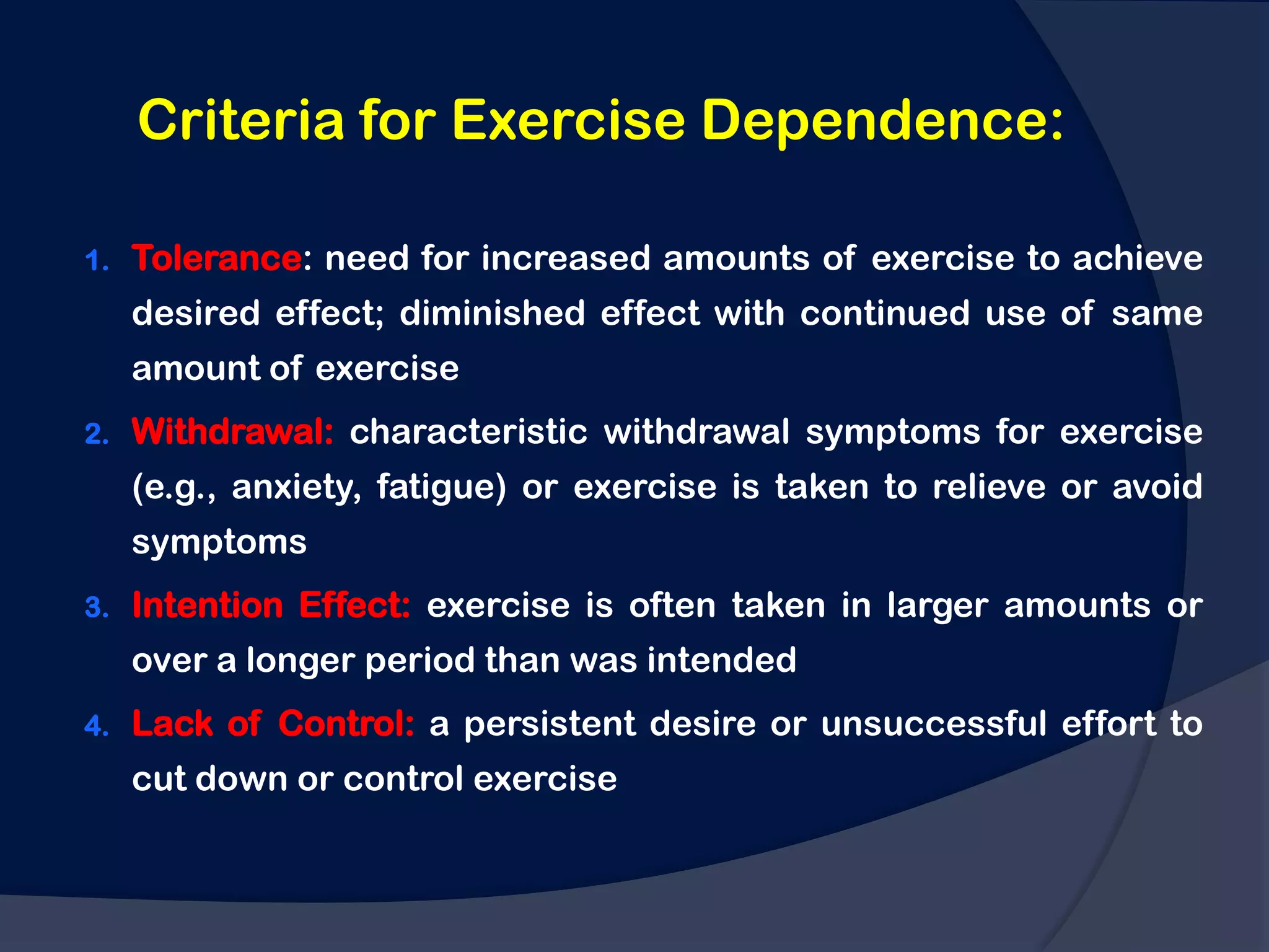 Criteria for Exercise Dependence:

1.   Tolerance: need for increased amounts of exercise to achieve
     desired effect; diminished effect with continued use of same
     amount of exercise
2.   Withdrawal: characteristic withdrawal symptoms for exercise
     (e.g., anxiety, fatigue) or exercise is taken to relieve or avoid
     symptoms
3.   Intention Effect: exercise is often taken in larger amounts or
     over a longer period than was intended
4.   Lack of Control: a persistent desire or unsuccessful effort to
     cut down or control exercise
 