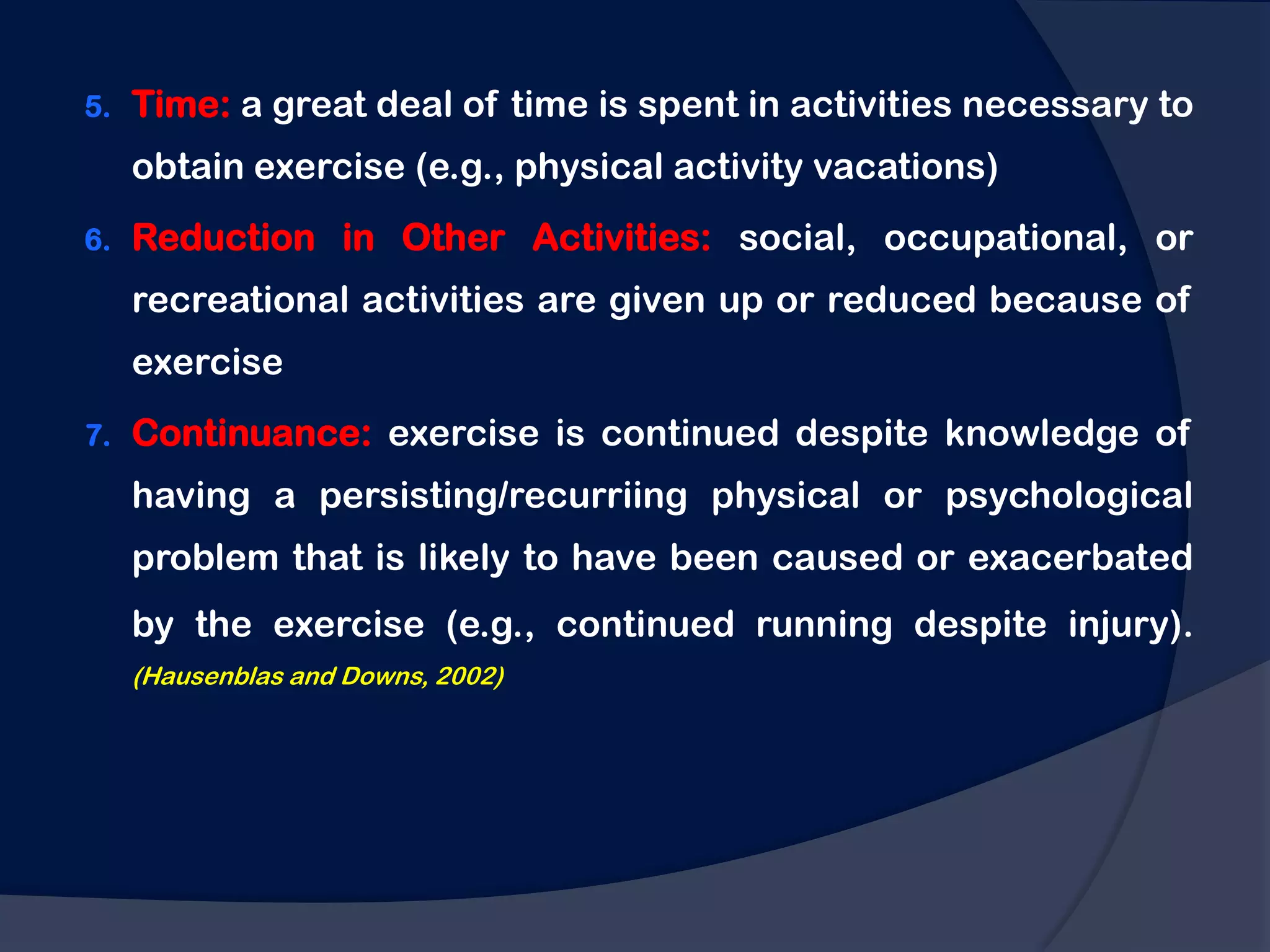 5.   Time: a great deal of time is spent in activities necessary to
     obtain exercise (e.g., physical activity vacations)
6.   Reduction in Other Activities: social, occupational, or
     recreational activities are given up or reduced because of
     exercise
7.   Continuance: exercise is continued despite knowledge of
     having a persisting/recurriing physical or psychological
     problem that is likely to have been caused or exacerbated
     by the exercise (e.g., continued running despite injury).
     (Hausenblas and Downs, 2002)
 