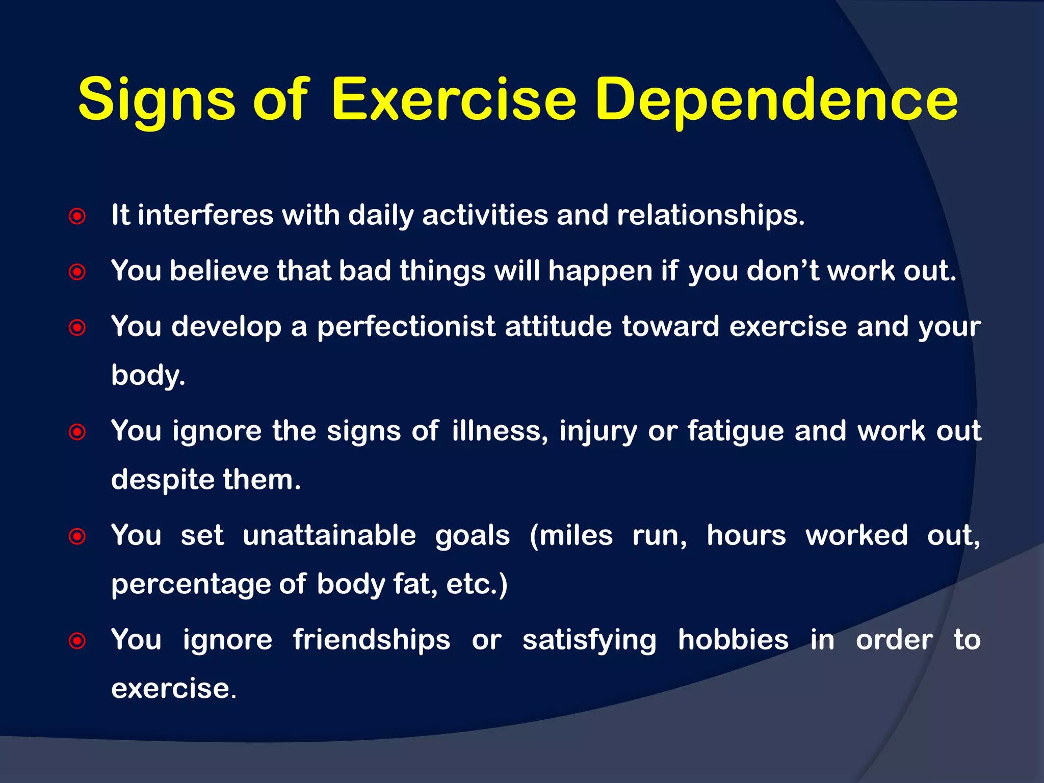Signs of Exercise Dependence
   It interferes with daily activities and relationships.
   You believe that bad things will happen if you don‟t work out.
   You develop a perfectionist attitude toward exercise and your
    body.
   You ignore the signs of illness, injury or fatigue and work out
    despite them.
   You set unattainable goals (miles run, hours worked out,
    percentage of body fat, etc.)
   You ignore friendships or satisfying hobbies in order to
    exercise.
 