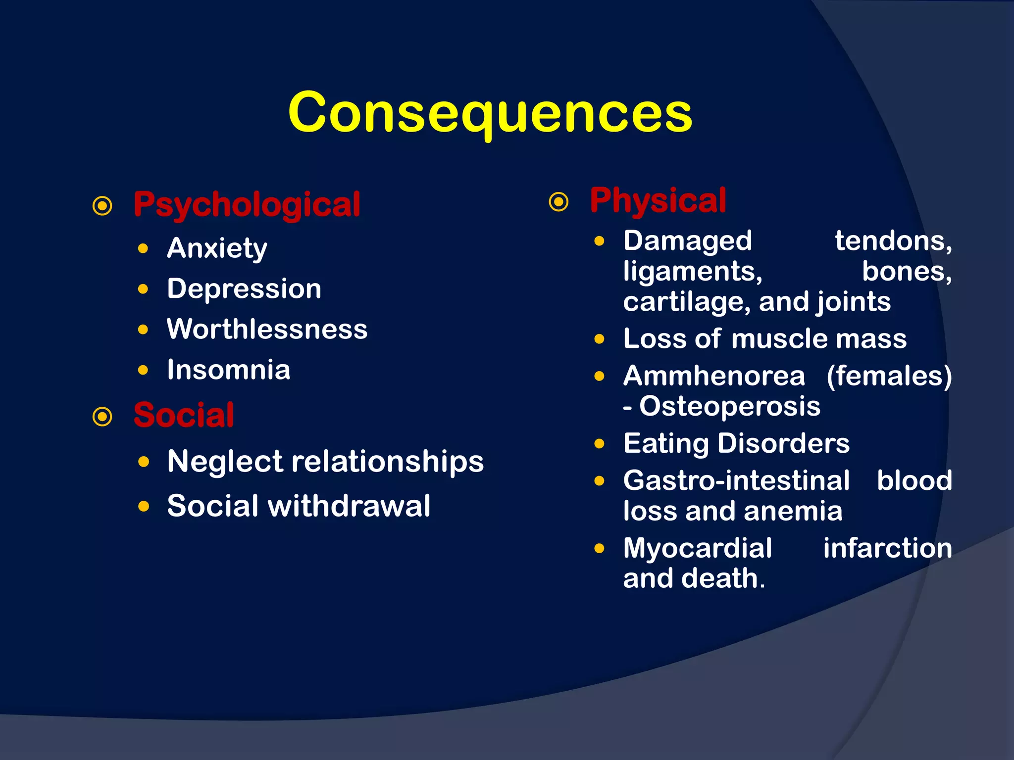 Consequences
   Psychological                Physical
     Anxiety                      Damaged            tendons,
                                      ligaments,         bones,
     Depression
                                      cartilage, and joints
     Worthlessness                  Loss of muscle mass
     Insomnia                       Ammhenorea (females)
   Social                            - Osteoperosis
                                     Eating Disorders
     Neglect relationships
                                     Gastro-intestinal blood
     Social withdrawal               loss and anemia
                                     Myocardial      infarction
                                      and death.
 