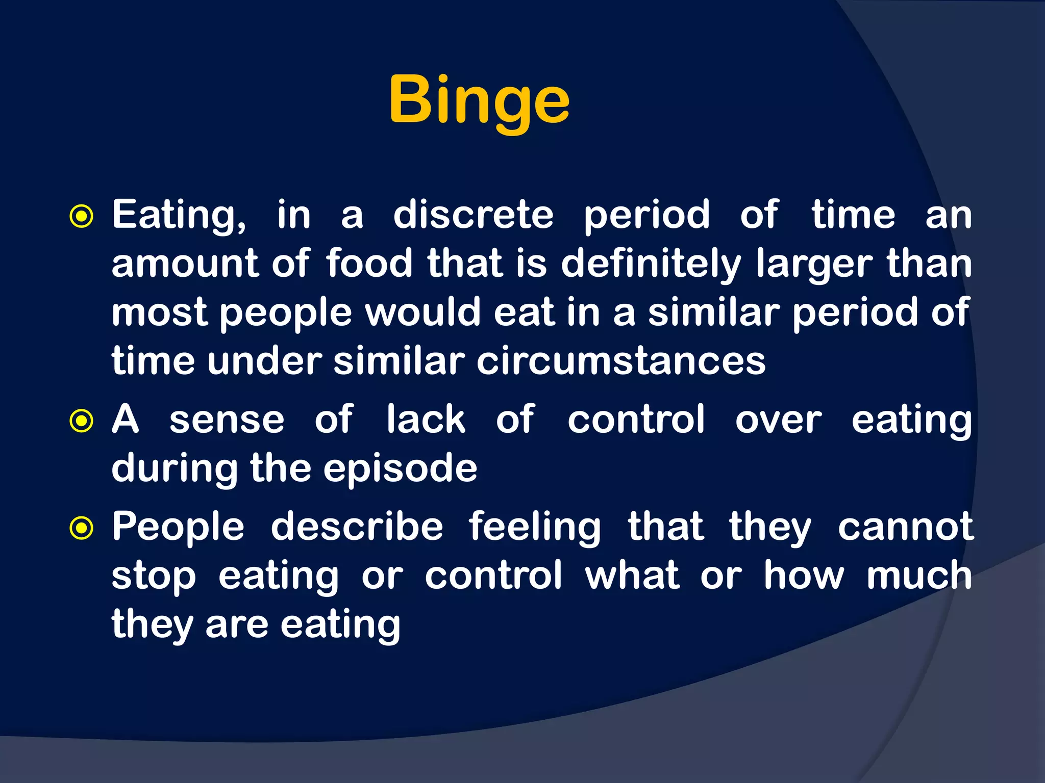 Binge
 Eating, in a discrete period of time an
  amount of food that is definitely larger than
  most people would eat in a similar period of
  time under similar circumstances
 A sense of lack of control over eating
  during the episode
 People describe feeling that they cannot
  stop eating or control what or how much
  they are eating
 