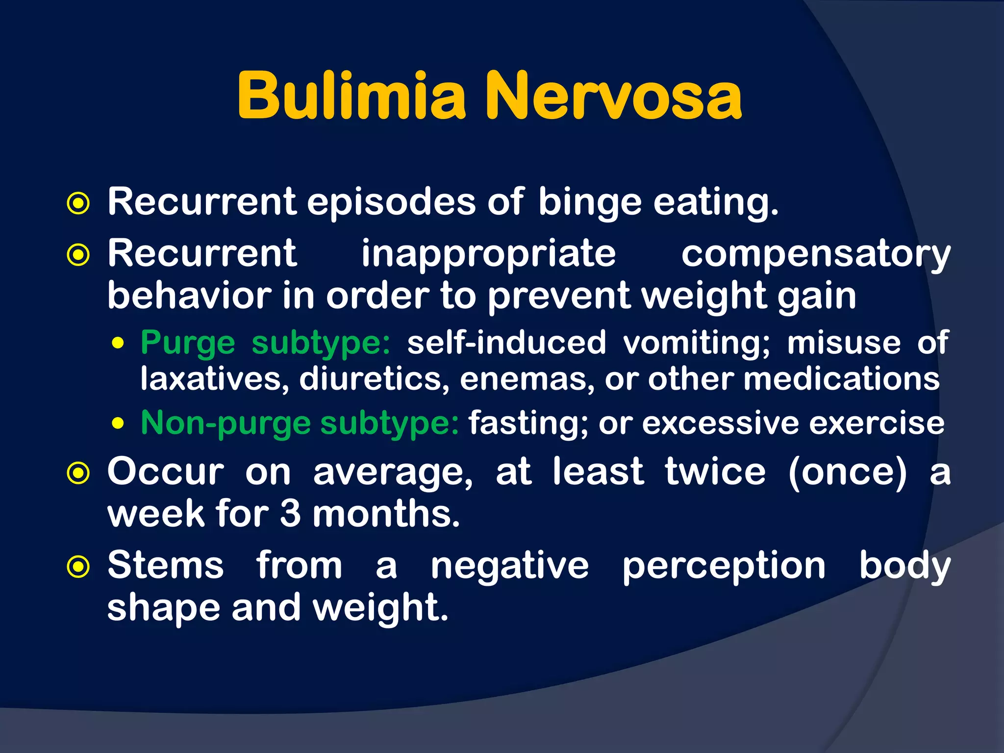 Bulimia Nervosa
 Recurrent episodes of binge eating.
 Recurrent     inappropriate   compensatory
  behavior in order to prevent weight gain
     Purge subtype: self-induced vomiting; misuse of
      laxatives, diuretics, enemas, or other medications
     Non-purge subtype: fasting; or excessive exercise
 Occur on average, at least twice (once) a
  week for 3 months.
 Stems from a negative perception body
  shape and weight.
 
