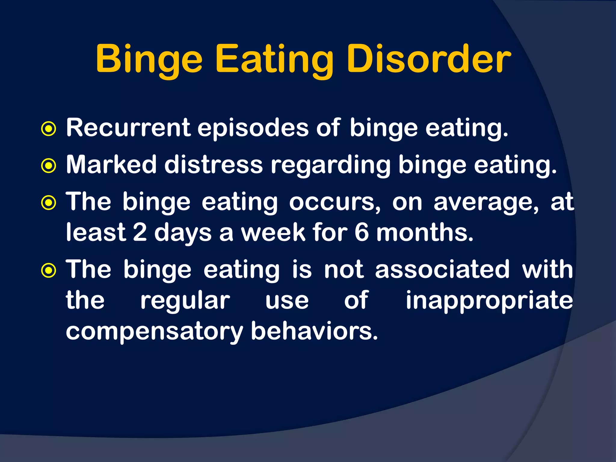Binge Eating Disorder
 Recurrent episodes of binge eating.
 Marked distress regarding binge eating.
 The binge eating occurs, on average, at
  least 2 days a week for 6 months.
 The binge eating is not associated with
  the regular use of inappropriate
  compensatory behaviors.
 