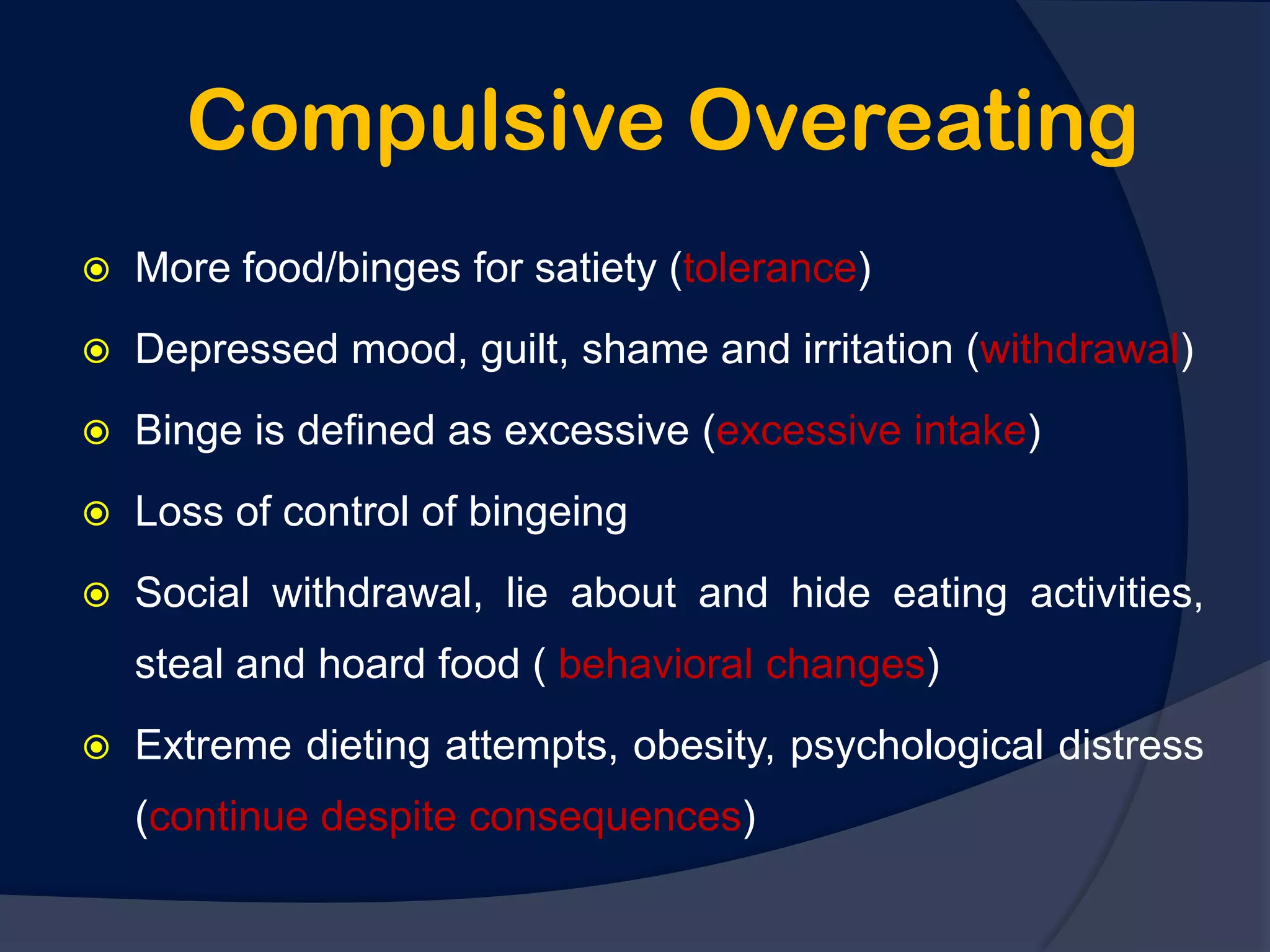 Compulsive Overeating
   More food/binges for satiety (tolerance)
   Depressed mood, guilt, shame and irritation (withdrawal)
   Binge is defined as excessive (excessive intake)
   Loss of control of bingeing
   Social withdrawal, lie about and hide eating activities,
    steal and hoard food ( behavioral changes)
   Extreme dieting attempts, obesity, psychological distress
    (continue despite consequences)
 