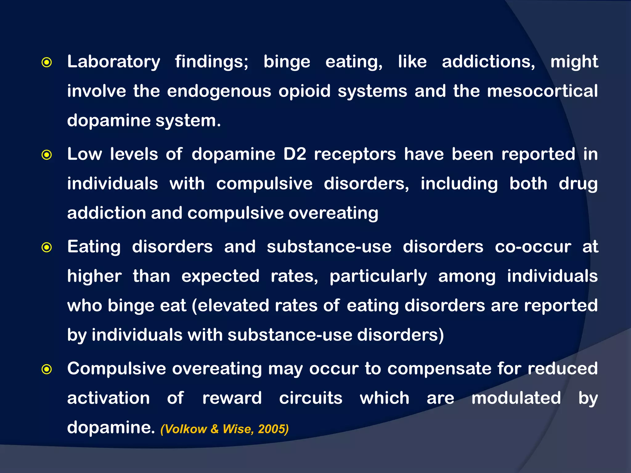    Laboratory findings; binge eating, like addictions, might
    involve the endogenous opioid systems and the mesocortical
    dopamine system.
   Low levels of dopamine D2 receptors have been reported in
    individuals with compulsive disorders, including both drug
    addiction and compulsive overeating
   Eating disorders and substance-use disorders co-occur at
    higher than expected rates, particularly among individuals
    who binge eat (elevated rates of eating disorders are reported
    by individuals with substance-use disorders)
   Compulsive overeating may occur to compensate for reduced
    activation of     reward circuits which are modulated by
    dopamine. (Volkow & Wise, 2005)
 