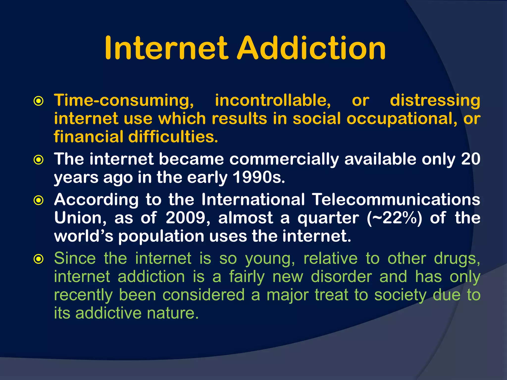 Internet Addiction
   Time-consuming, incontrollable, or distressing
    internet use which results in social occupational, or
    financial difficulties.
   The internet became commercially available only 20
    years ago in the early 1990s.
   According to the International Telecommunications
    Union, as of 2009, almost a quarter (~22%) of the
    world‟s population uses the internet.
   Since the internet is so young, relative to other drugs,
    internet addiction is a fairly new disorder and has only
    recently been considered a major treat to society due to
    its addictive nature.
 
