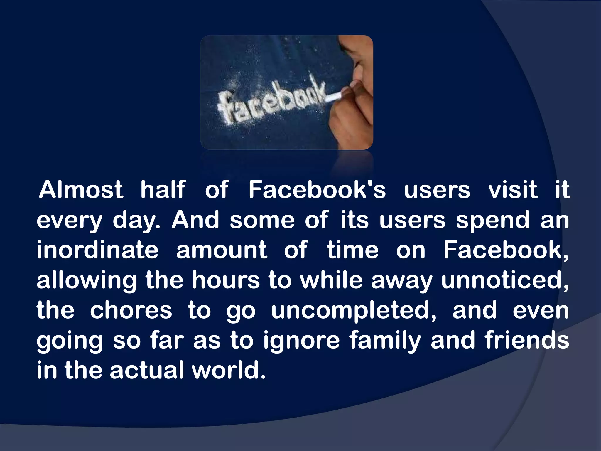 Almost half of Facebook's users visit it
every day. And some of its users spend an
inordinate amount of time on Facebook,
allowing the hours to while away unnoticed,
the chores to go uncompleted, and even
going so far as to ignore family and friends
in the actual world.
 