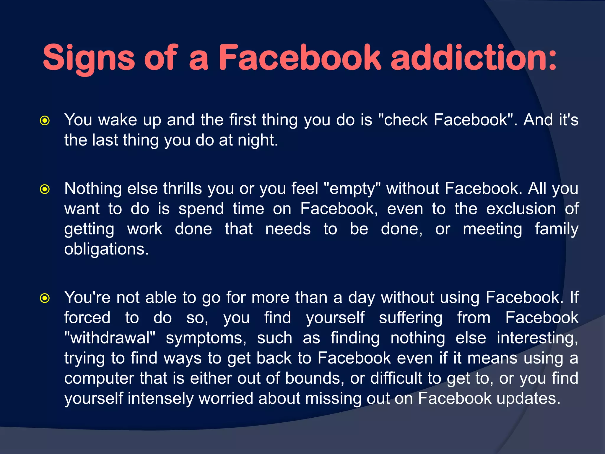 Signs of a Facebook addiction:
   You wake up and the first thing you do is "check Facebook". And it's
    the last thing you do at night.

   Nothing else thrills you or you feel "empty" without Facebook. All you
    want to do is spend time on Facebook, even to the exclusion of
    getting work done that needs to be done, or meeting family
    obligations.

   You're not able to go for more than a day without using Facebook. If
    forced to do so, you find yourself suffering from Facebook
    "withdrawal" symptoms, such as finding nothing else interesting,
    trying to find ways to get back to Facebook even if it means using a
    computer that is either out of bounds, or difficult to get to, or you find
    yourself intensely worried about missing out on Facebook updates.
 
