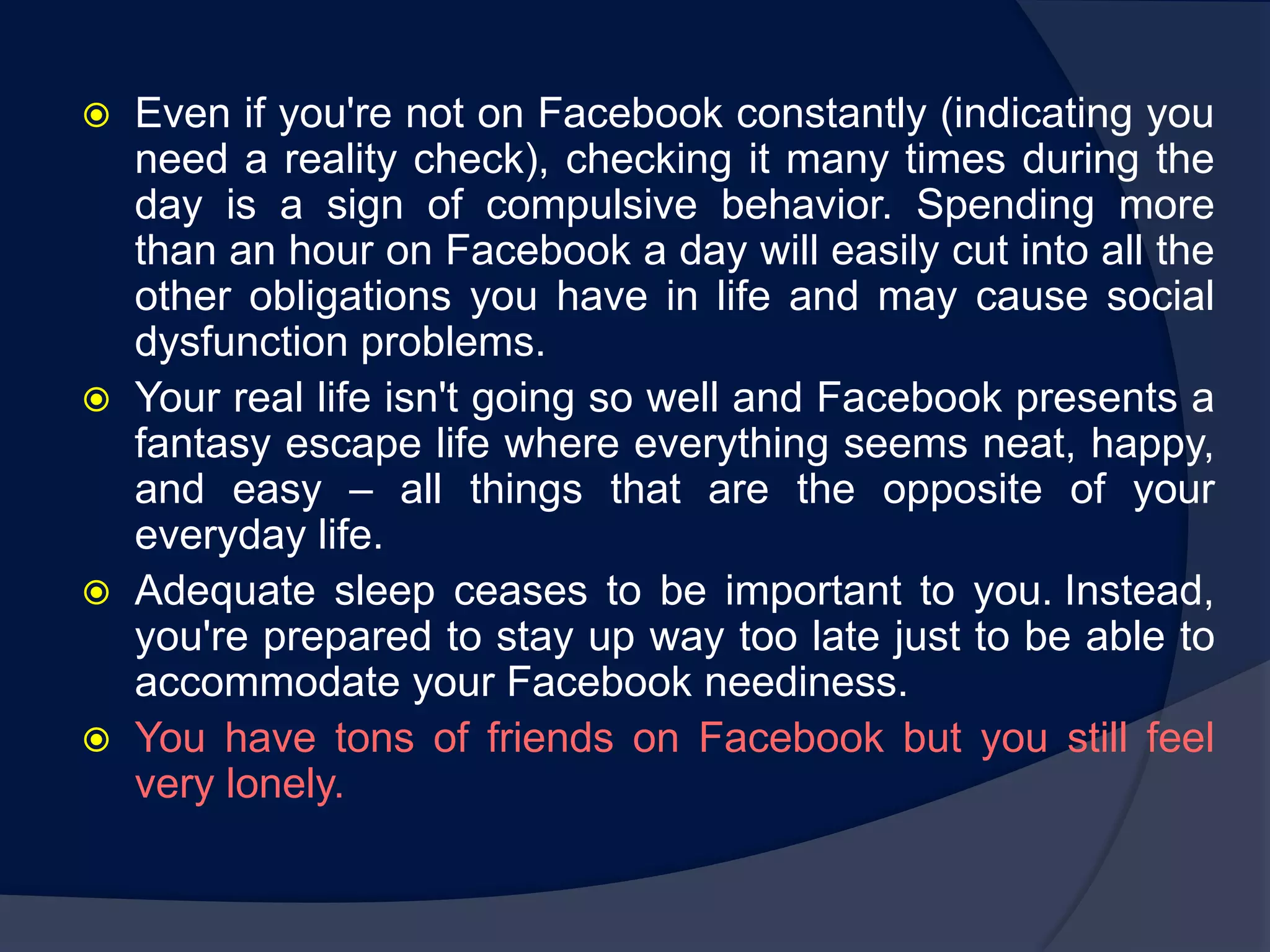    Even if you're not on Facebook constantly (indicating you
    need a reality check), checking it many times during the
    day is a sign of compulsive behavior. Spending more
    than an hour on Facebook a day will easily cut into all the
    other obligations you have in life and may cause social
    dysfunction problems.
   Your real life isn't going so well and Facebook presents a
    fantasy escape life where everything seems neat, happy,
    and easy – all things that are the opposite of your
    everyday life.
   Adequate sleep ceases to be important to you. Instead,
    you're prepared to stay up way too late just to be able to
    accommodate your Facebook neediness.
   You have tons of friends on Facebook but you still feel
    very lonely.
 