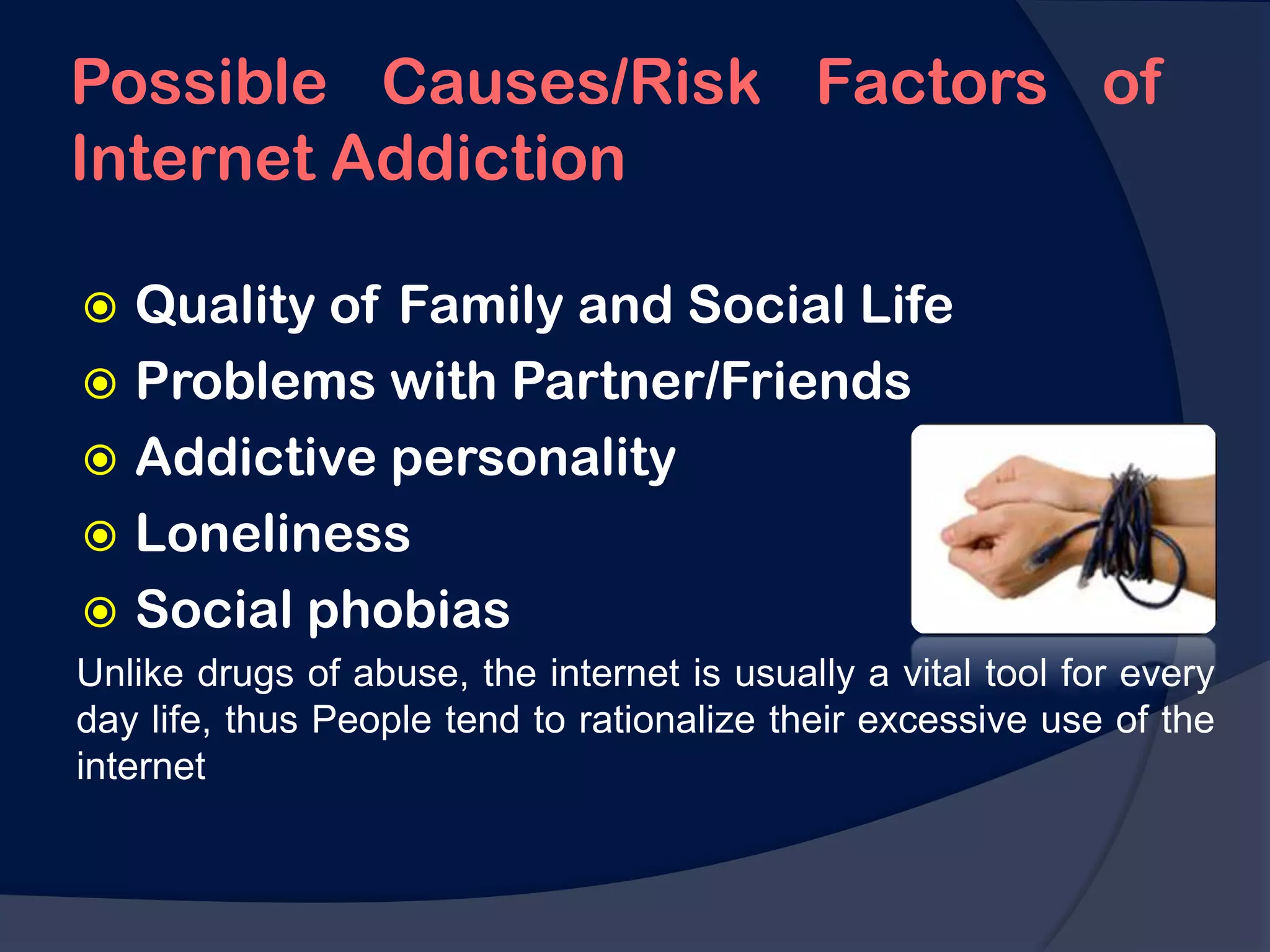Possible Causes/Risk Factors of
Internet Addiction

 Quality of Family and Social Life
 Problems with Partner/Friends
 Addictive personality
 Loneliness
 Social phobias
Unlike drugs of abuse, the internet is usually a vital tool for every
day life, thus People tend to rationalize their excessive use of the
internet
 