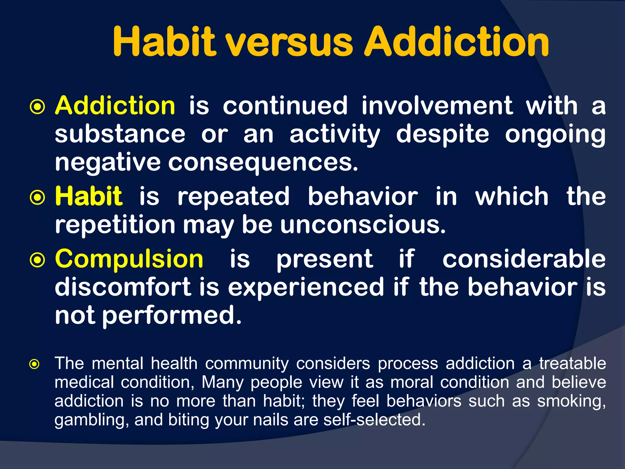 Habit versus Addiction
 Addiction is continued involvement with a
  substance or an activity despite ongoing
  negative consequences.
 Habit is repeated behavior in which the
  repetition may be unconscious.
 Compulsion is present if considerable
  discomfort is experienced if the behavior is
  not performed.
   The mental health community considers process addiction a treatable
    medical condition, Many people view it as moral condition and believe
    addiction is no more than habit; they feel behaviors such as smoking,
    gambling, and biting your nails are self-selected.
 