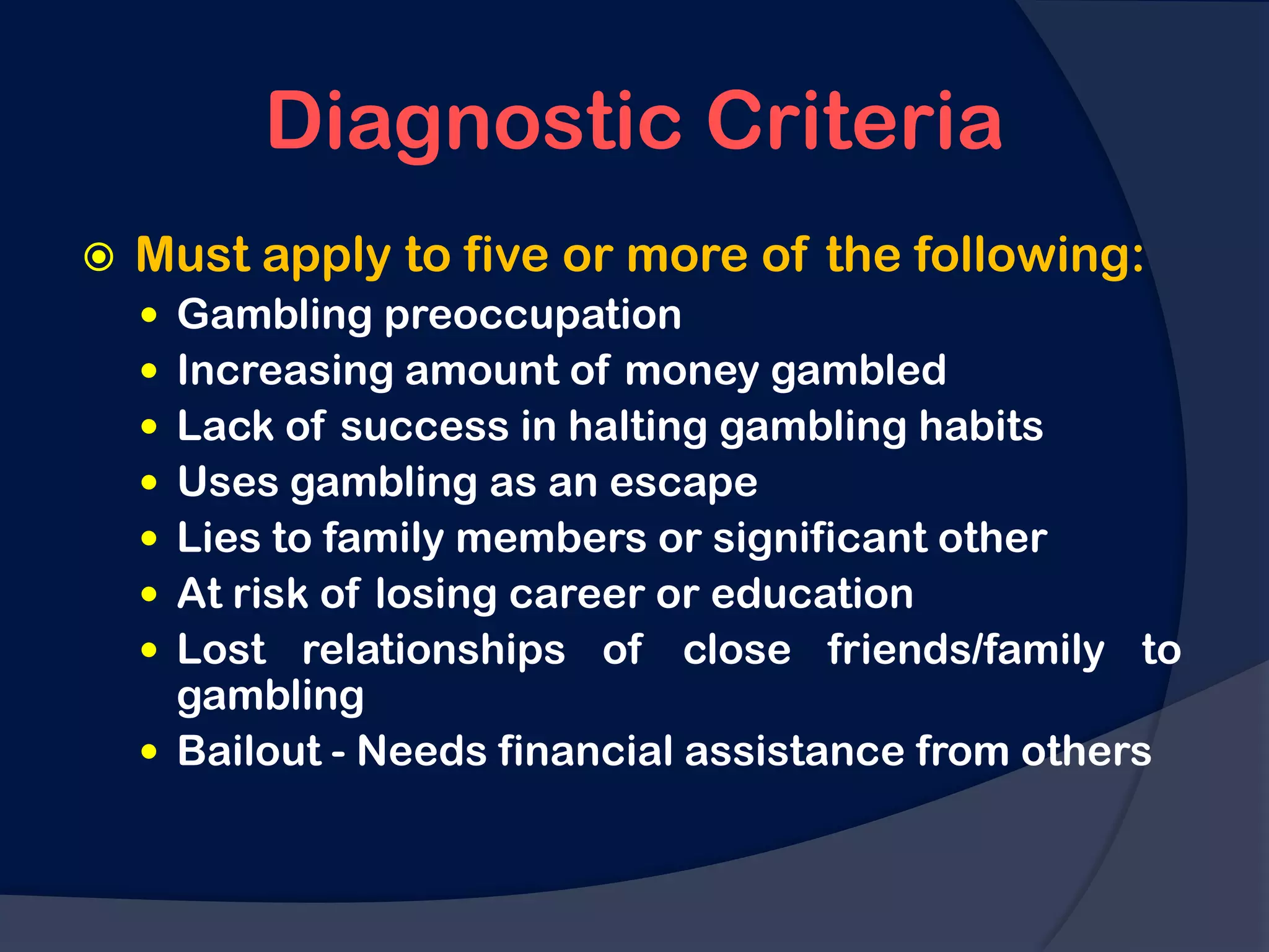Diagnostic Criteria
   Must apply to five or more of the following:
     Gambling preoccupation
     Increasing amount of money gambled
     Lack of success in halting gambling habits
     Uses gambling as an escape
     Lies to family members or significant other
     At risk of losing career or education
     Lost relationships of close friends/family to
      gambling
     Bailout - Needs financial assistance from others
 