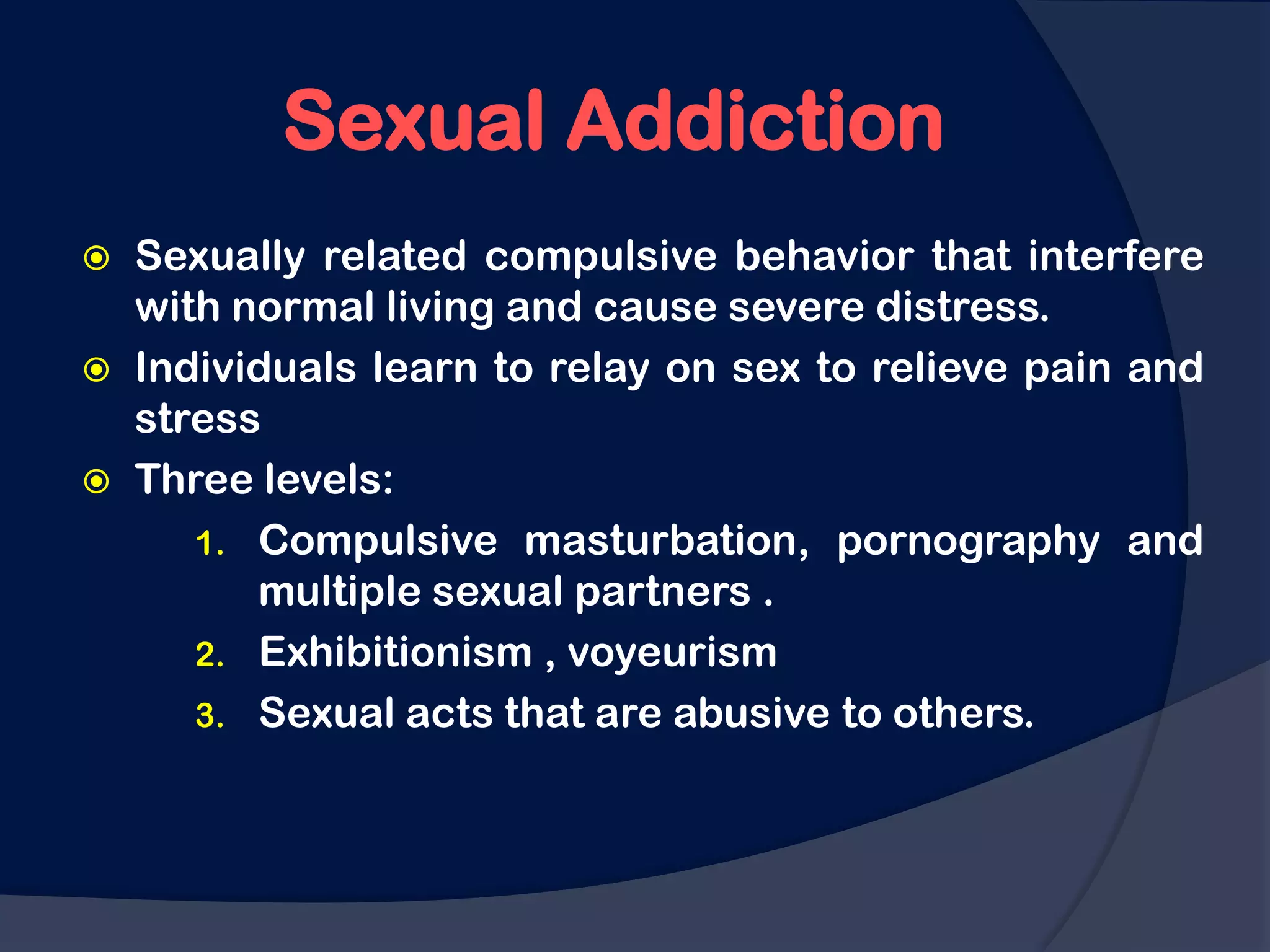 Sexual Addiction
   Sexually related compulsive behavior that interfere
    with normal living and cause severe distress.
   Individuals learn to relay on sex to relieve pain and
    stress
   Three levels:
       1. Compulsive masturbation, pornography and
          multiple sexual partners .
       2. Exhibitionism , voyeurism
       3. Sexual acts that are abusive to others.
 