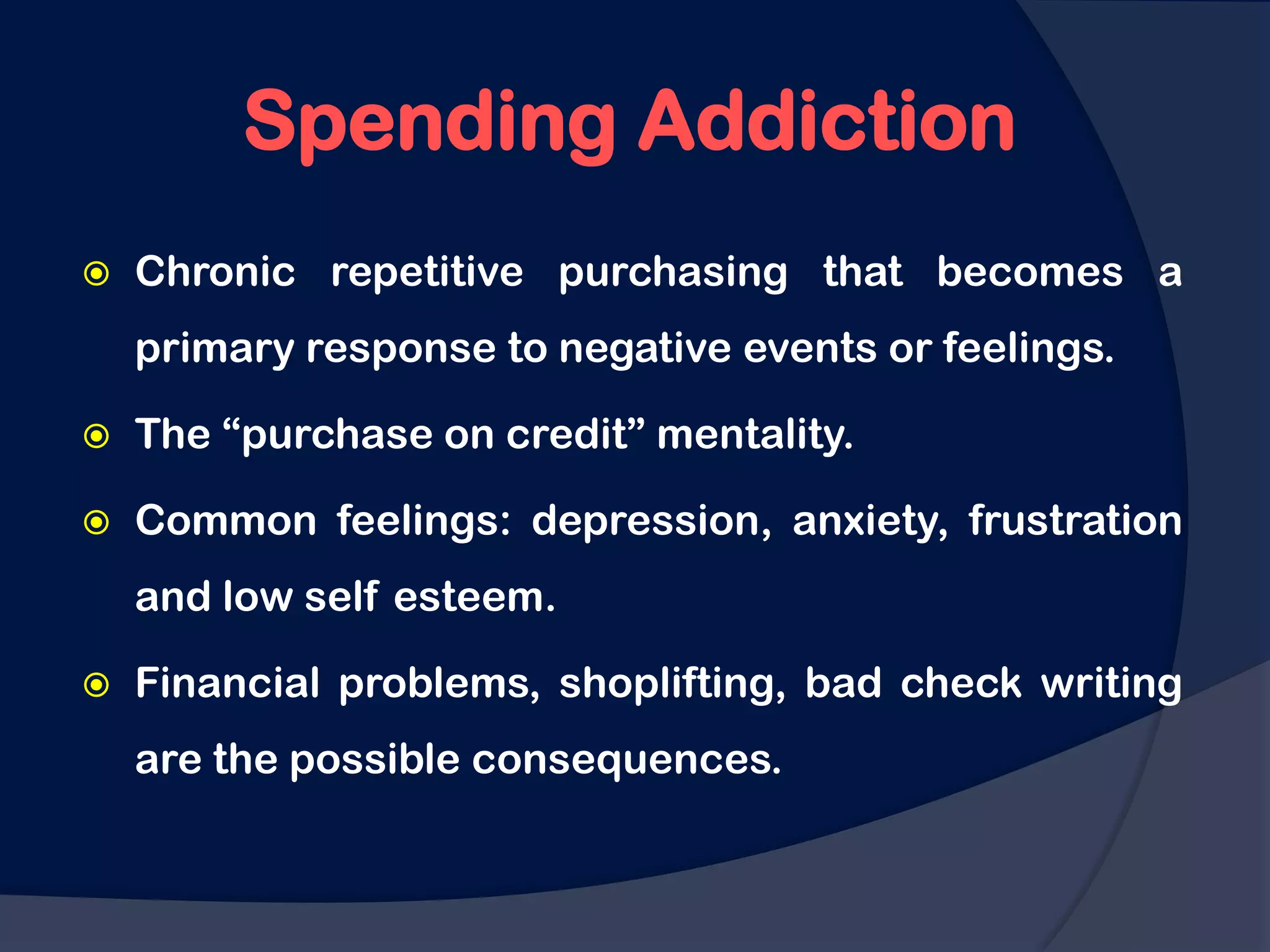 Spending Addiction
   Chronic repetitive purchasing that becomes a
    primary response to negative events or feelings.

   The “purchase on credit” mentality.

   Common feelings: depression, anxiety, frustration
    and low self esteem.

   Financial problems, shoplifting, bad check writing
    are the possible consequences.
 