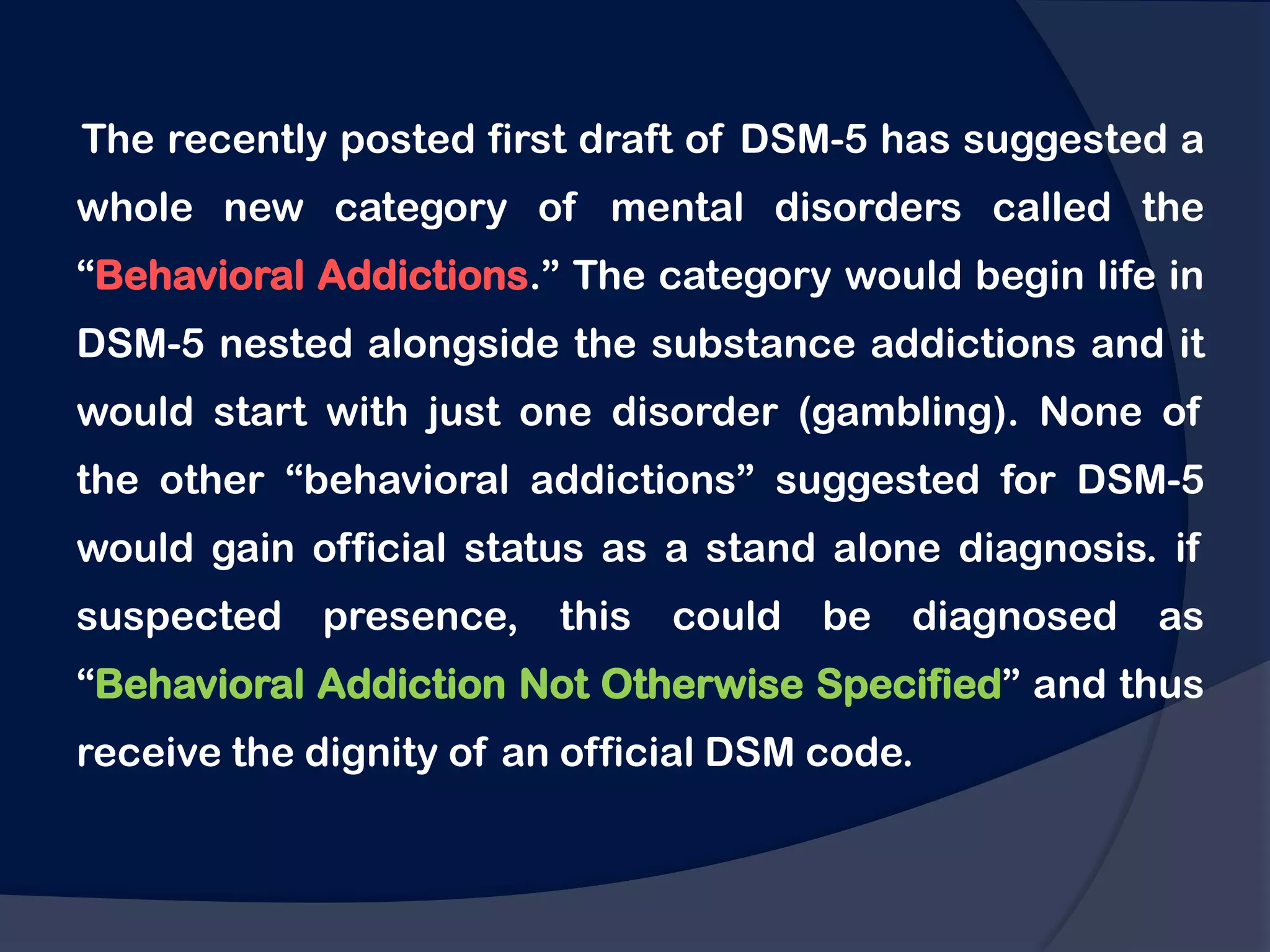 The recently posted first draft of DSM-5 has suggested a
whole new category of mental disorders called the
“Behavioral Addictions.” The category would begin life in
DSM-5 nested alongside the substance addictions and it
would start with just one disorder (gambling). None of
the other “behavioral addictions” suggested for DSM-5
would gain official status as a stand alone diagnosis. if
suspected presence,      this could    be diagnosed as
“Behavioral Addiction Not Otherwise Specified” and thus
receive the dignity of an official DSM code.
 