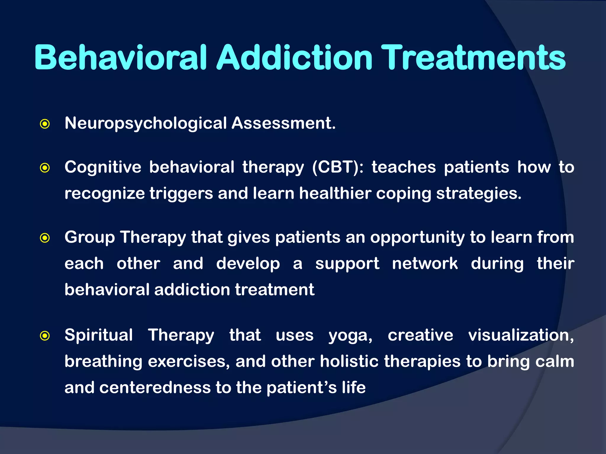 Behavioral Addiction Treatments
   Neuropsychological Assessment.

   Cognitive behavioral therapy (CBT): teaches patients how to
    recognize triggers and learn healthier coping strategies.

   Group Therapy that gives patients an opportunity to learn from
    each other and develop a support network during their
    behavioral addiction treatment

   Spiritual Therapy that uses yoga, creative visualization,
    breathing exercises, and other holistic therapies to bring calm
    and centeredness to the patient‟s life
 