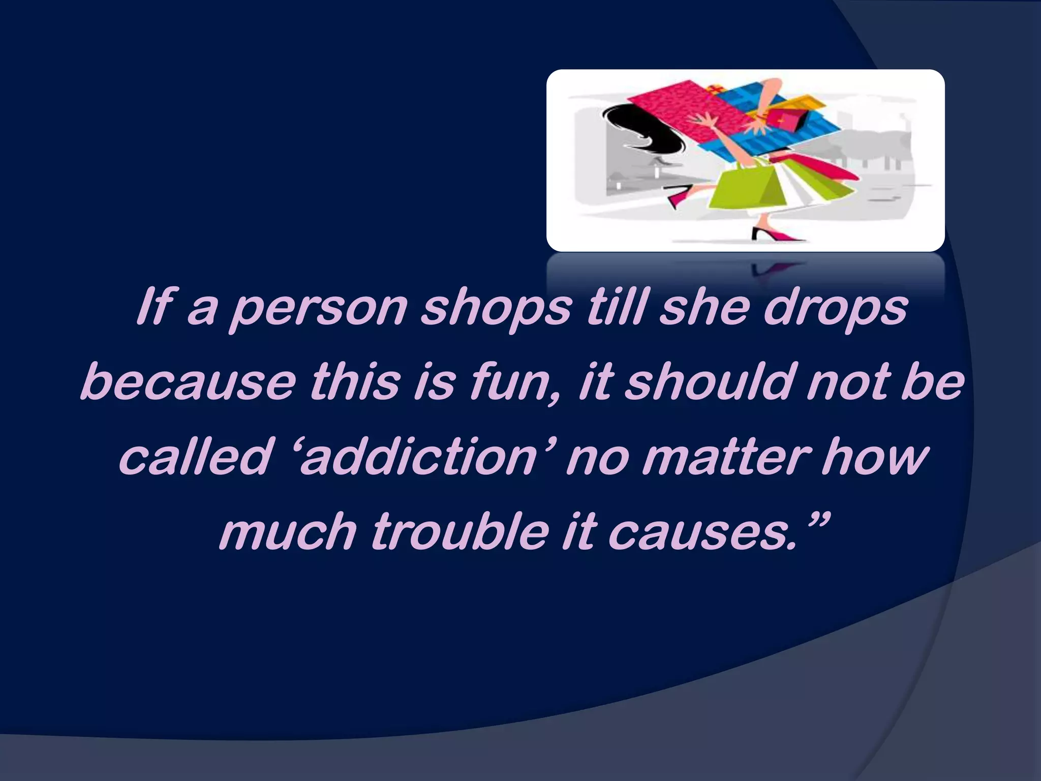 If a person shops till she drops
because this is fun, it should not be
 called „addiction‟ no matter how
      much trouble it causes.”
 