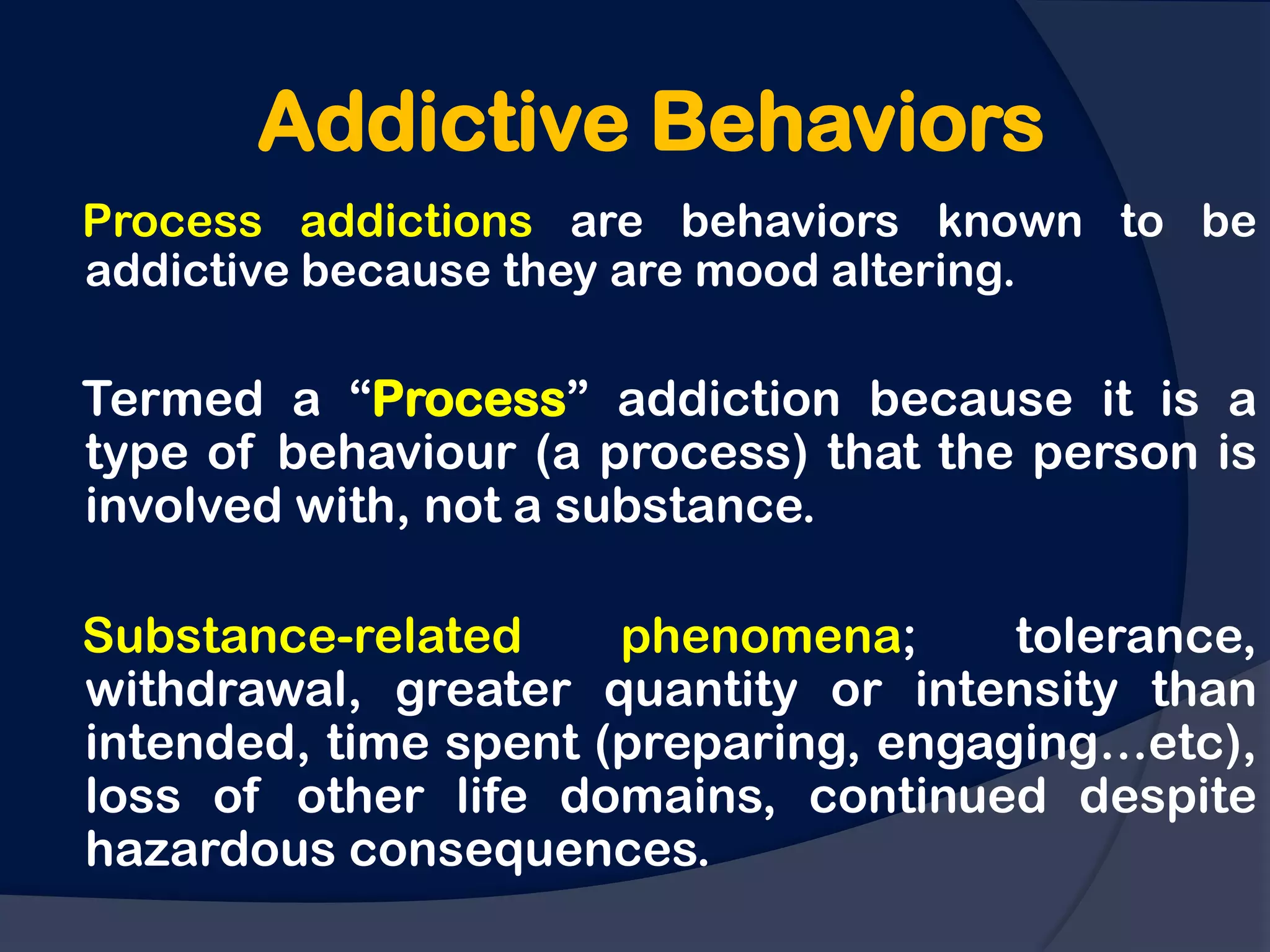 Addictive Behaviors
Process addictions are behaviors known to be
addictive because they are mood altering.

Termed a “Process” addiction because it is a
type of behaviour (a process) that the person is
involved with, not a substance.

Substance-related     phenomena;      tolerance,
withdrawal, greater quantity or intensity than
intended, time spent (preparing, engaging…etc),
loss of other life domains, continued despite
hazardous consequences.
 