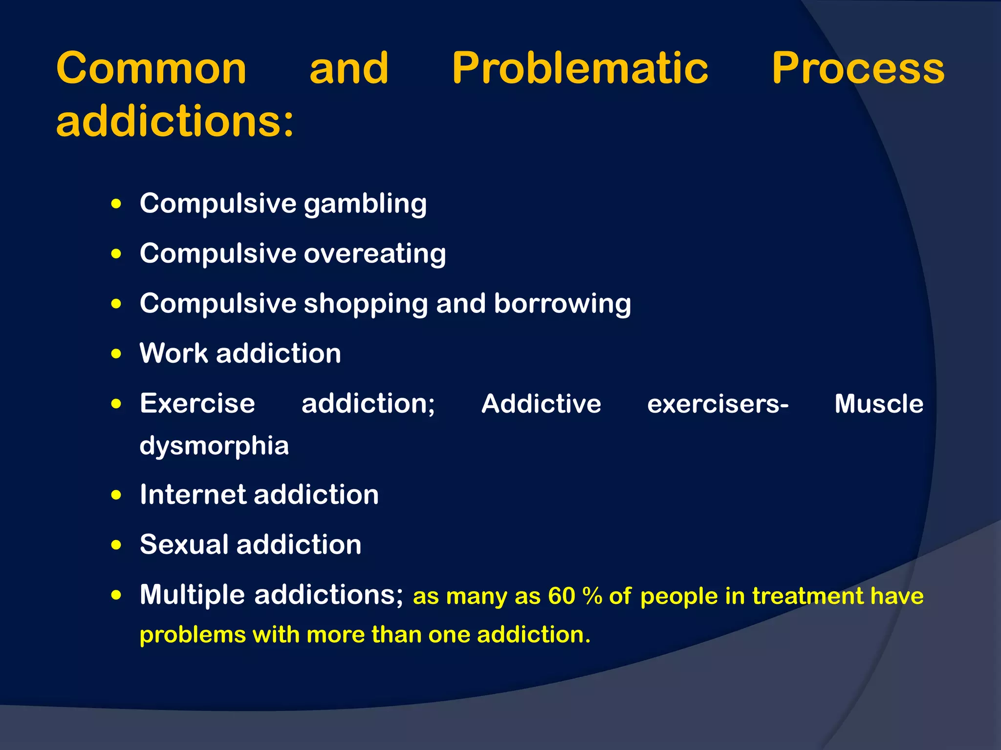 Common and                   Problematic              Process
addictions:
  Compulsive gambling

  Compulsive overeating

  Compulsive shopping and borrowing

  Work addiction
  Exercise     addiction;     Addictive    exercisers-    Muscle
   dysmorphia
  Internet addiction

  Sexual addiction

  Multiple addictions; as many as 60 % of people in treatment have
   problems with more than one addiction.
 