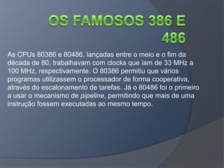 As CPUs 80386 e 80486, lançadas entre o meio e o fim da
década de 80, trabalhavam com clocks que iam de 33 MHz a
100 MHz, respectivamente. O 80386 permitiu que vários
programas utilizassem o processador de forma cooperativa,
através do escalonamento de tarefas. Já o 80486 foi o primeiro
a usar o mecanismo de pipeline, permitindo que mais de uma
instrução fossem executadas ao mesmo tempo.
 