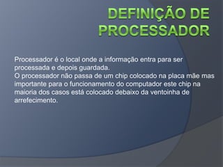 Processador é o local onde a informação entra para ser
processada e depois guardada.
O processador não passa de um chip colocado na placa mãe mas
importante para o funcionamento do computador este chip na
maioria dos casos está colocado debaixo da ventoinha de
arrefecimento.
 