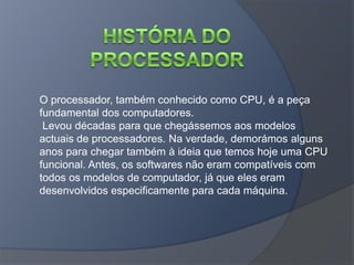 O processador, também conhecido como CPU, é a peça
fundamental dos computadores.
 Levou décadas para que chegássemos aos modelos
actuais de processadores. Na verdade, demorámos alguns
anos para chegar também à ideia que temos hoje uma CPU
funcional. Antes, os softwares não eram compatíveis com
todos os modelos de computador, já que eles eram
desenvolvidos especificamente para cada máquina.
 