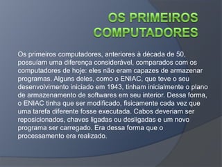 Os primeiros computadores, anteriores à década de 50,
possuíam uma diferença considerável, comparados com os
computadores de hoje: eles não eram capazes de armazenar
programas. Alguns deles, como o ENIAC, que teve o seu
desenvolvimento iniciado em 1943, tinham inicialmente o plano
de armazenamento de softwares em seu interior. Dessa forma,
o ENIAC tinha que ser modificado, fisicamente cada vez que
uma tarefa diferente fosse executada. Cabos deveriam ser
reposicionados, chaves ligadas ou desligadas e um novo
programa ser carregado. Era dessa forma que o
processamento era realizado.
 