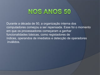 Durante a década de 50, a organização interna dos
computadores começou a ser repensada. Esse foi o momento
em que os processadores começaram a ganhar
funcionalidades básicas, como registadores de
índices, operandos de imediatos e detecção de operadores
 inválidos.
 