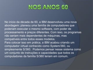 No início da década de 60, a IBM desenvolveu uma nova
abordagem: planeou uma família de computadores que
poderiam executar o mesmo software, com poder de
processamento e preços diferentes. Com isso, os programas
não seriam mais dependentes de máquinas, mas
compatíveis entre todos esses modelos.
Para colocar isso em prática, a IBM acabou criando um
computador virtual conhecido como System/360, ou
simplesmente S/360. Podemos pensar nesse sistema como
um conjunto de instruções e capacidades que todos os
computadores da família S/360 teriam em comum.
 