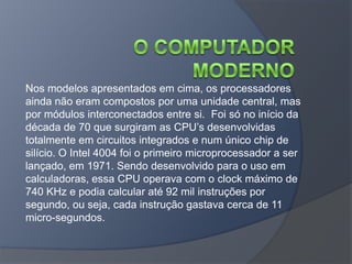 Nos modelos apresentados em cima, os processadores
ainda não eram compostos por uma unidade central, mas
por módulos interconectados entre si. Foi só no início da
década de 70 que surgiram as CPU’s desenvolvidas
totalmente em circuitos integrados e num único chip de
silício. O Intel 4004 foi o primeiro microprocessador a ser
lançado, em 1971. Sendo desenvolvido para o uso em
calculadoras, essa CPU operava com o clock máximo de
740 KHz e podia calcular até 92 mil instruções por
segundo, ou seja, cada instrução gastava cerca de 11
micro-segundos.
 