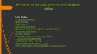 Processadores: clock, bits, memória cache e múltiplos
núcleos
Links diretos:
O que é processador?;
Barramentos;
Clock interno;
FSB (Front Side Bus);
Quick Path Interconnect (QPI) e HyperTransport;
Bits dos processadores;
Memória cache;
Processadores com dois ou mais núcleos;
TDP (Termal Design Power);
ACP (Average CPU Power);
APU (Accelerated Processing Units);
Parte 2: fabricação, miniaturalização e encapsulamento.
 