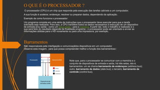 O QUE É O PROCESSADOR ?
O processador (CPU) é um chip que responde pela execução das tarefas cabíveis a um computador.
A sua função é acelerar, endereçar, resolver ou preparar dados, dependendo da aplicação.
Exemplo de como funciona o processador:
Um programa consiste em uma série de instruções que o processador deve executar para que a tarefa
solicitada seja realizada. Para isso, a CPU transfere todos os dados necessários à execução de um dispositivo
de entrada e/ou saída - como um disco rígido - para a memória. A partir daí, todo o trabalho é realizado e o
que será feito do resultado depende da finalidade programa - o processador pode ser orientado a enviar as
informações obtidas para o HD novamente ou para uma impressora, por exemplo.
Barramentos
São responsáveis pela interligação e comunicaçãdos dispositivos em um computador
Observe esta imagem, para que possa compreender melhor a função dos barramentoso :
Note que, para o processador se comunicar com a memória e o
conjunto de dispositivos de entrada e saída, há três setas, isto é,
barramentos: um se chama barramento de endereços (address bus);
outro, barramento de dados (data bus); o terceiro, barramento de
controle (control bus).
 