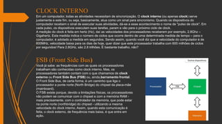 CLOCK INTERNO
Em um computador, todas as atividades necessitam de sincronização. O clock interno (ou apenas clock) serve
justamente a este fim, ou seja, basicamente, atua como um sinal para sincronismo. Quando os dispositivos do
computador recebem o sinal de executar suas atividades, dá-se a esse acontecimento o nome de "pulso de clock". Em
cada pulso, os dispositivos executam suas tarefas, param e vão para o próximo ciclo de clock.
A medição do clock é feita em hertz (Hz), daí as velocidades dos processadores receberem por exemplo, 2.8Ghz –
Gigahertz. Esta medida indica o número de ciclos que ocorre dentro de uma determinada medida de tempo – para o
computador, é adotado a medida em segundos. Sendo assim, quando você diz que a velocidade do computador é de
600MHz, velocidade baixa para os dias de hoje, quer dizer que este processador trabalha com 600 milhões de ciclos
por segundos! Para 2.8GHz, são 2.8 trilhões. É bastante trabalho, não?
FSB (Front Side Bus)
Você já sabe: as frequências com as quais os processadores
trabalham são conhecidas como clock interno. Mas, os
processadores também contam com o que chamamos de clock
externo ou Front Side Bus (FSB) ou, ainda,barramento frontal.
O Front Side Bus, de certa forma, é um caminho que liga o
processador a ponte norte (North Bridge) do chipset da placa-mãe
(mainboard).
O FSB existe porque, devido a limitações físicas, os processadores
não podem se comunicar com o chipset e com a memória RAM -
mais precisamente, com o controlador da memória, que pode estar
na ponte norte (northbridge) do chipset - utilizando a mesma
velocidade do clock interno. Assim, quando esta comunicação é
feita, o clock externo, de frequência mais baixa, é que entra em
ação.
 