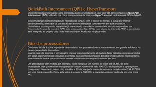 QuickPath Interconnect (QPI) e HyperTransport
Dependendo do processador, outra tecnologia pode ser utilizada no lugar do FSB. Um exemplo é o QuickPath
Interconnect (QPI), utilizado nos chips mais recentes da Intel, e o HyperTransport, aplicado nas CPUs da AMD.
Estas mudanças de tecnologias são necessárias porque, com o passar do tempo, a busca por melhor
desempenho faz com que os processadores sofram alterações consideráveis em sua arquitetura.
Uma dessas mudanças diz respeito ao já mencionado controlador de memória, circuito responsável por
"intermediar" o uso da memória RAM pelo processador. Nas CPUs mais atuais da Intel e da AMD, o controlador
está integrado ao próprio chip e não mais ao chipset localizado na placa-mãe.
Bits dos processadores
O número de bits é outra importante característica dos processadores e, naturalmente, tem grande influência no
desempenho deste dispositivo.
quanto mais bits internos o processador possuir, mais rapidamente ele poderá fazer cálculos e processar dados
em geral, dependendo da execução a ser feita. Isso acontece porque os bits dos processadores representam a
quantidade de dados que os circuitos desses dispositivos conseguem trabalhar por vez.
Um processador com 16 bits, por exemplo, pode manipular um número de valor até 65.535. Se este
processador tiver que realizar uma operação com um número de valor 100.000, terá que fazer a operação em
duas partes. No entanto, se um chip trabalha a 32 bits, ele pode manipular números de valor até 4.294.967.295
em uma única operação. Como este valor é superior a 100.000, a operação pode ser realizada em uma única
vez.
 