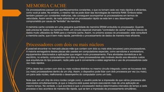 MEMORIA CACHE
Os processadores passam por aperfeiçoamentos constantes, o que os tornam cada vez mais rápidos e eficientes,
como você já sabe. No entanto, o mesmo não se pode dizer das tecnologias de memória RAM. Embora estas
também passem por constantes melhorias, não conseguem acompanhar os processadores em termos de
velocidade. Assim sendo, de nada adianta ter um processador rápido se este tem o seu desempenho
comprometido por causa da "lentidão" da memória.
A memória cache consiste em uma pequena quantidade de memória SRAM embutida no processador. Quando
este precisa ler dados na memória RAM, um circuito especial chamado "controlador de cache" transfere blocos de
dados muito utilizados da RAM para a memória cache. Assim, no próximo acesso do processador, este consultará
a memória cache, que é bem mais rápida, permitindo o processamento de dados de maneira mais eficiente.
Processadores com dois ou mais núcleos
é possível encontrar no mercado placas-mãe que contam com dois ou mais slots (encaixes) para processadores.
A maioria esmagadora destas placas são usadas em computadores especiais, como servidores e workstations,
equipamentos direcionados a aplicações que exigem muito processamento. Para atividades domésticas e de
escritório, no entanto, computadores com dois ou mais processadores são inviáveis devido aos elevados custos
que arquiteturas do tipo possuem, razão pela qual é conveniente a estes segmentos o uso de processadores cada
vez mais rápidos.
CPUs deste tipo contam com dois ou mais núcleos distintos no mesmo circuito integrado, como se houvesse dois
(ou mais) processadores dentro de um chip. Assim, o dispositivo pode lidar com dois processos por vez (ou mais),
um para cada núcleo, melhorando o desempenho do computador como um todo.
Note que, em um chip de único núcleo (single core), o usuário pode ter a impressão de que vários processos são
executados simultaneamente, já que a máquina está quase sempre executando mais de uma aplicação ao
mesmo tempo. Na verdade, o que acontece é que o processador dedica determinados intervalos de tempo a cada
processo e isso acontece de maneira tão rápida, que se tem a impressão de processamento simultâneo.
 
