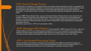 TDP (Termal Design Power)
Se você já olhou um desktop ou um notebook aberto, por exemplo, pode ter reparado que, sobre o processador, há
um dispositivo de metal chamado "dissipador" que muitas vezes é acompanhado de uma espécie ventilador (cooler).
Estes dispositivos são utilizados para amenizar o intenso calor gerado pela potência, isto é, pelo trabalho do
processador - se este aspecto não for controlado, o computador pode apresentar instabilidade e até mesmo sofrer
danos.
É aí que o TDP (Thermal Design Power - algo como Energia Térmica de Projeto) entra em cena: trata-se de uma
medida em Watts (W) criada para indicar estimativas de níveis máximos de energia que um processador pode
requerer e, portanto, dissipar em forma de calor. Assim, o usuário consegue saber quanto determinada CPU exige
em relação à potência e fabricantes podem produzir coolers, dissipadores e outros equipamentos de refrigeração
adequados a este chip.
Obviamente, quanto menor o TDP de um processador, melhor.
ACP (Average CPU Power)Criada pela AMD, o ACP (Average CPU Power - algo como
Potência Média da CPU) é uma medida bastante semelhante ao TDP, mas é calculada de maneira ligeiramente
diferente, de forma a indicar níveis de potência mais próximos do consumo real, em vez de estimativas máximas.
Os valores de ACP também são indicados em Watts. Assim como no TDP, quanto menor o ACP, melhor.
APU (Accelerated Processing Units)
Entre as inovações mais recentes no segmento de processadores está a APU (Accelerated Processing Unit -
Unidade de Processamento Acelerado), nome criado para identificar chips que unem as funções de CPU e GPU.
Sim, é como se houvesse dois produtos em um só: processador e chip gráfico da placa de vídeo.
 