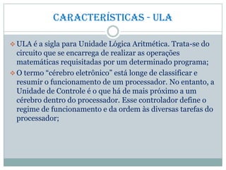 Características - ULA
 ULA é a sigla para Unidade Lógica Aritmética. Trata-se do
circuito que se encarrega de realizar as operações
matemáticas requisitadas por um determinado programa;
 O termo “cérebro eletrônico” está longe de classificar e
resumir o funcionamento de um processador. No entanto, a
Unidade de Controle é o que há de mais próximo a um
cérebro dentro do processador. Esse controlador define o
regime de funcionamento e da ordem às diversas tarefas do
processador;
 