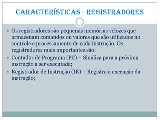 Características - Registradores
 Os registradores são pequenas memórias velozes que
armazenam comandos ou valores que são utilizados no
controle e processamento de cada instrução. Os
registradores mais importantes são:
 Contador de Programa (PC) – Sinaliza para a próxima
instrução a ser executada;
 Registrador de Instrução (IR) – Registra a execução da
instrução;
 
