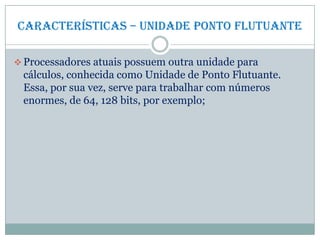 Características – Unidade ponto flutuante
 Processadores atuais possuem outra unidade para
cálculos, conhecida como Unidade de Ponto Flutuante.
Essa, por sua vez, serve para trabalhar com números
enormes, de 64, 128 bits, por exemplo;
 