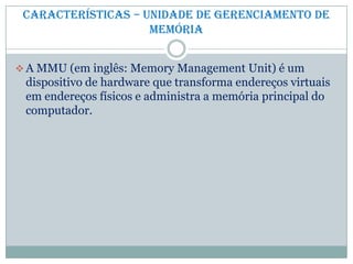 Características – Unidade de gerenciamento de
memória
 A MMU (em inglês: Memory Management Unit) é um
dispositivo de hardware que transforma endereços virtuais
em endereços físicos e administra a memória principal do
computador.
 