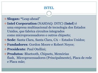 intel
 Slogan: “Leap ahead”
 Intel Corporation (NASDAQ: INTC) (Intel) é
uma empresa multinacional de tecnologia dos Estados
Unidos, que fabrica circuitos integrados
como microprocessadores e outros chipsets;
 Sede: Santa Clara, Santa Clara, CA – Estados Unidos;
 Fundadores: Gordon Moore e Robert Noyce;
 Presidente: Paul Otellini;
 Produtos: Bluetooth, Chipsets, Memórias
flash, Microprocessadores (Principalmente), Placa de rede
e Placa mãe;
 