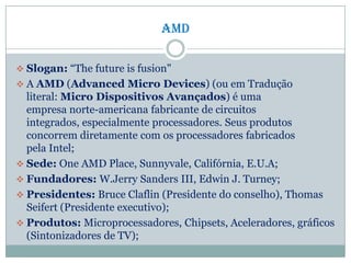 amd
 Slogan: “The future is fusion"
 A AMD (Advanced Micro Devices) (ou em Tradução
literal: Micro Dispositivos Avançados) é uma
empresa norte-americana fabricante de circuitos
integrados, especialmente processadores. Seus produtos
concorrem diretamente com os processadores fabricados
pela Intel;
 Sede: One AMD Place, Sunnyvale, Califórnia, E.U.A;
 Fundadores: W.Jerry Sanders III, Edwin J. Turney;
 Presidentes: Bruce Claflin (Presidente do conselho), Thomas
Seifert (Presidente executivo);
 Produtos: Microprocessadores, Chipsets, Aceleradores, gráficos
(Sintonizadores de TV);
 