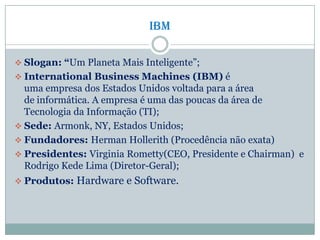 IBM
 Slogan: “Um Planeta Mais Inteligente”;
 International Business Machines (IBM) é
uma empresa dos Estados Unidos voltada para a área
de informática. A empresa é uma das poucas da área de
Tecnologia da Informação (TI);
 Sede: Armonk, NY, Estados Unidos;
 Fundadores: Herman Hollerith (Procedência não exata)
 Presidentes: Virginia Rometty(CEO, Presidente e Chairman) e
Rodrigo Kede Lima (Diretor-Geral);
 Produtos: Hardware e Software.
 