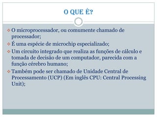 O que é?
 O microprocessador, ou comumente chamado de
processador;
 É uma espécie de microchip especializado;
 Um circuito integrado que realiza as funções de cálculo e
tomada de decisão de um computador, parecida com a
função cérebro humano;
 Também pode ser chamado de Unidade Central de
Processamento (UCP) (Em inglês CPU: Central Processing
Unit);
 