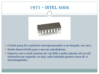 1971 – Intel 4004
 O Intel 4004 foi o primeiro microprocessador a ser lançado, em 1971;
 Sendo desenvolvido para o uso em calculadoras;
 Operava com o clock máximo de 740 KHz e podia calcular até 92 mil
instruções por segundo, ou seja, cada instrução gastava cerca de 11
microssegundos.
 